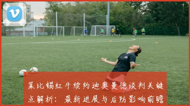 莱比锡红牛续约迪奥曼德谈判关键点解析:最新进展与后防影响前瞻