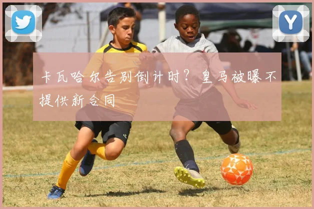 卡瓦哈尔告别倒计时？皇马被曝不提供新合同