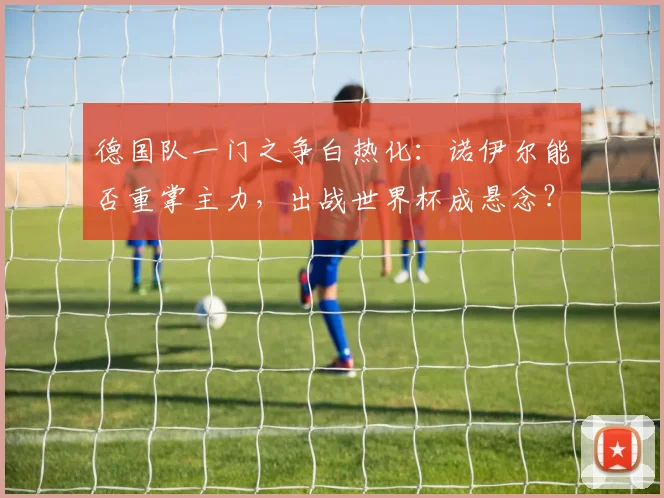 德国队一门之争白热化:诺伊尔能否重掌主力,出战世界杯成悬念?