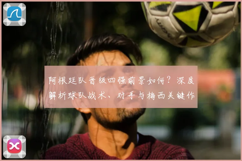 阿根廷队晋级四强前景如何？深度解析球队战术、对手与梅西关键作用
