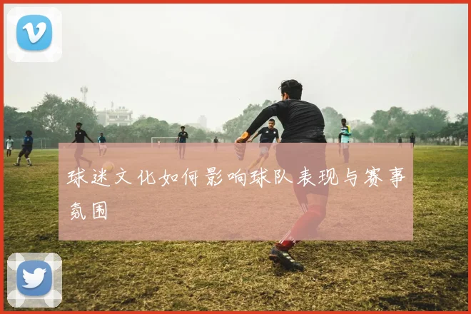 球迷文化如何影响球队表现与赛事氛围