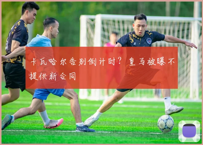 卡瓦哈尔告别倒计时?皇马被曝不提供新合同