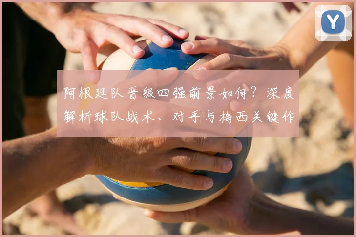 阿根廷队晋级四强前景如何？深度解析球队战术、对手与梅西关键作用